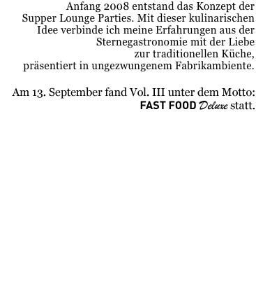 Anfang 2008 entstand das Konzept der 
Supper Lounge Parties. Mit dieser kulinarischen Idee verbinde ich meine Erfahrungen aus der Sternegastronomie mit der Liebe 
zur traditionellen Küche, 
präsentiert in ungezwungenem Fabrikambiente. 

Am 13. September folgt Vol. III unter dem Motto: 
Fast Food Deluxe










Ab Samstag den 6.September gibts hier die Speisekarte der Supper Lounge III !!!
